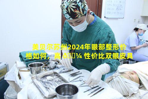 美贝尔苏州2024年眼部整形价格如何，高 🐼 性价比双眼皮具体 🐒 是多少